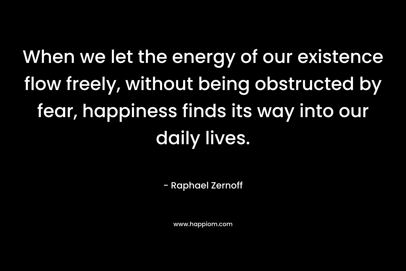 When we let the energy of our existence flow freely, without being obstructed by fear, happiness finds its way into our daily lives. – Raphael Zernoff