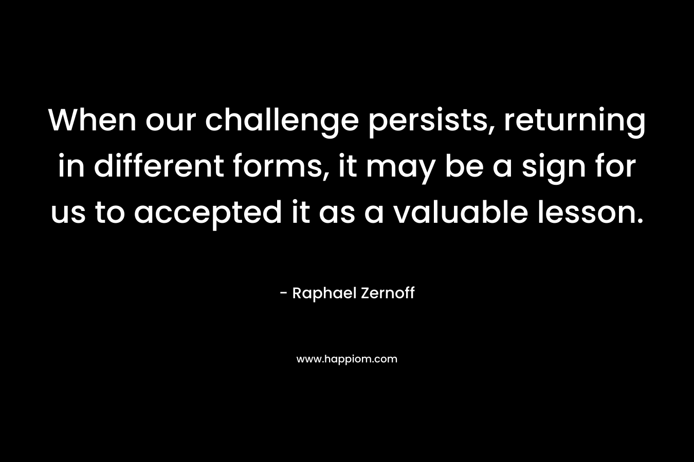 When our challenge persists, returning in different forms, it may be a sign for us to accepted it as a valuable lesson. – Raphael Zernoff