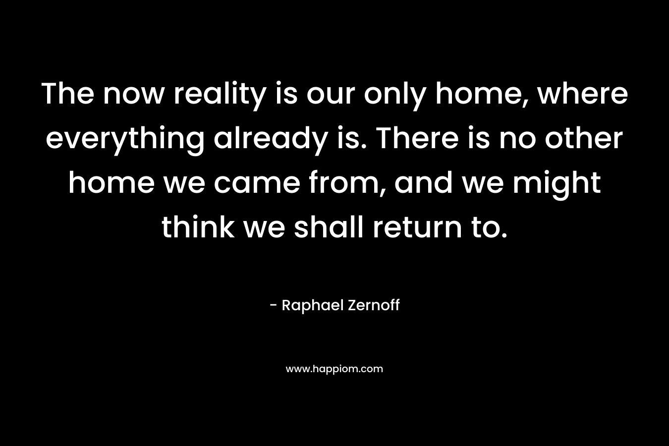 The now reality is our only home, where everything already is. There is no other home we came from, and we might think we shall return to. – Raphael Zernoff
