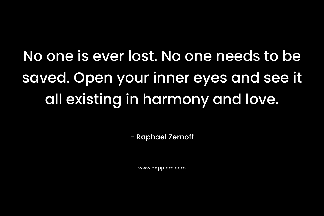 No one is ever lost. No one needs to be saved. Open your inner eyes and see it all existing in harmony and love. – Raphael Zernoff