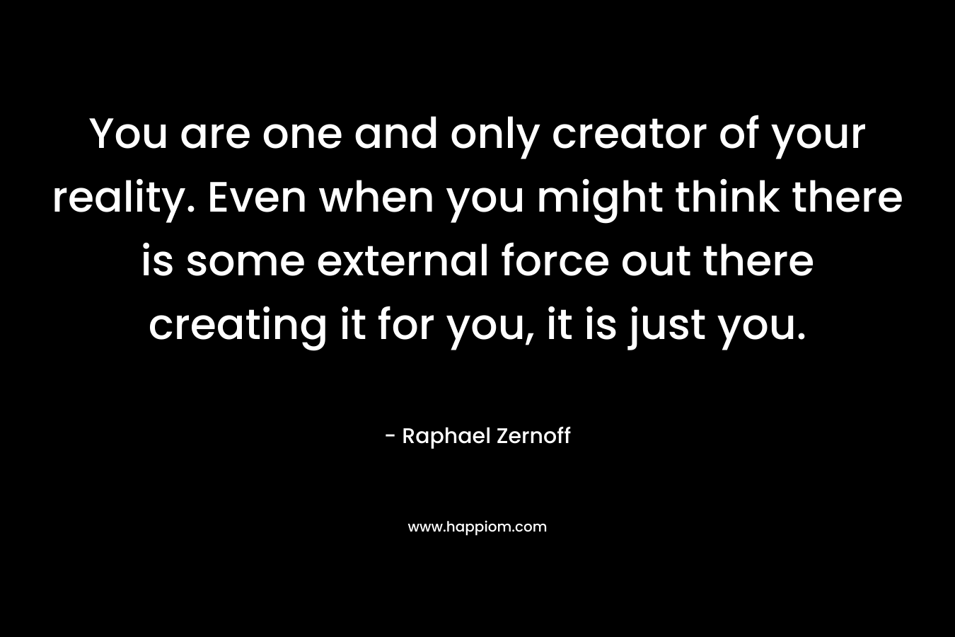 You are one and only creator of your reality. Even when you might think there is some external force out there creating it for you, it is just you. – Raphael Zernoff