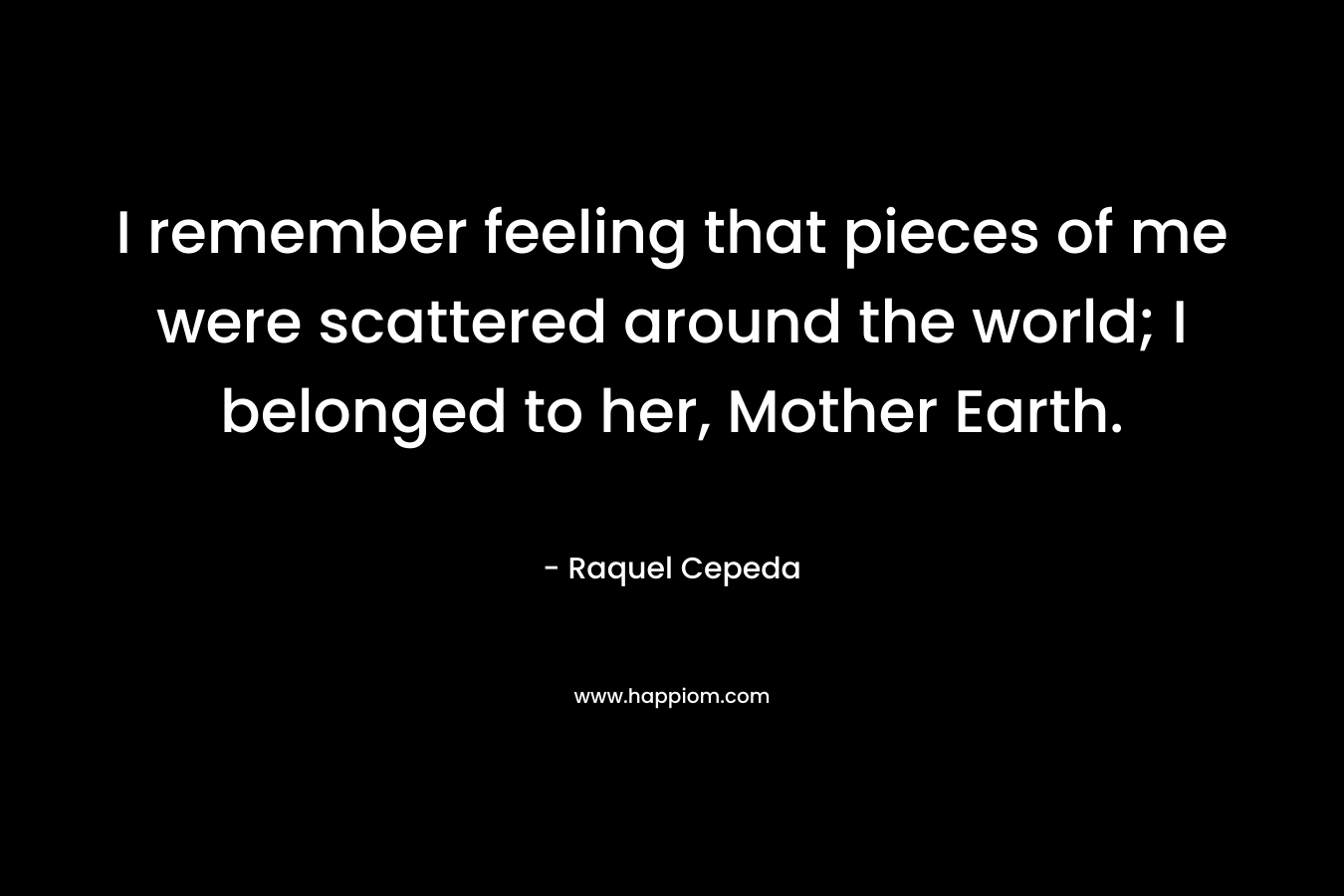 I remember feeling that pieces of me were scattered around the world; I belonged to her, Mother Earth. – Raquel Cepeda
