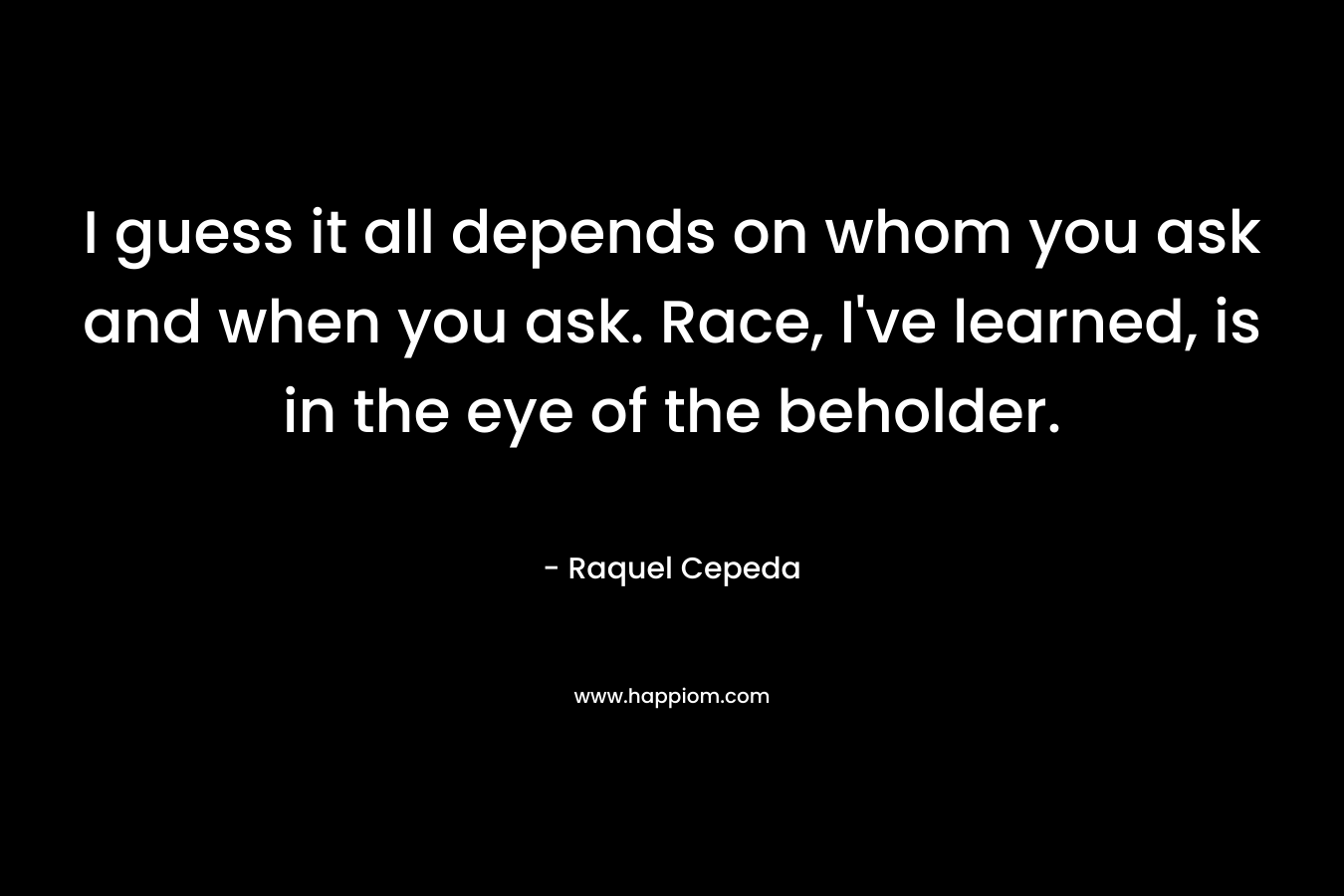 I guess it all depends on whom you ask and when you ask. Race, I’ve learned, is in the eye of the beholder. – Raquel Cepeda