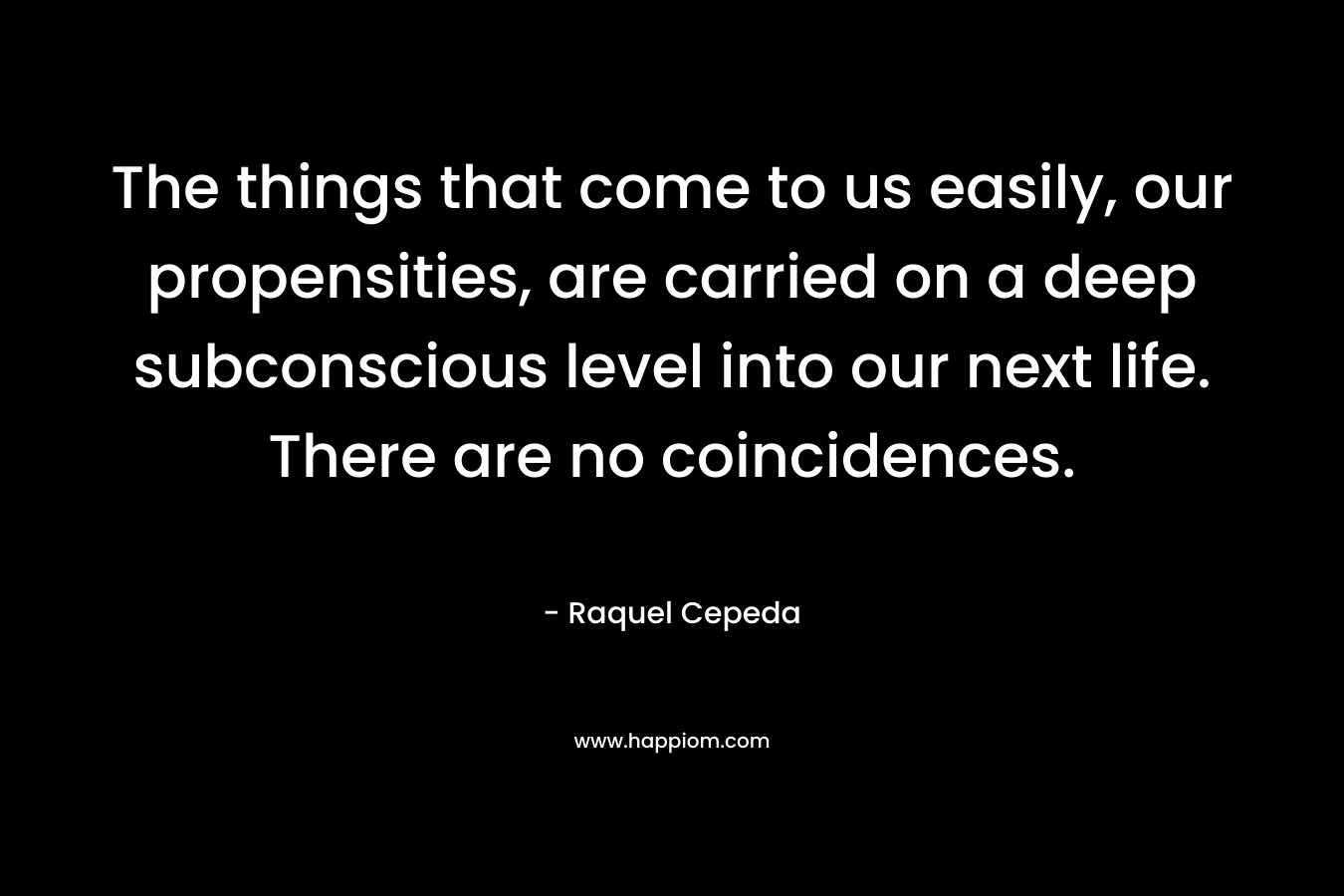 The things that come to us easily, our propensities, are carried on a deep subconscious level into our next life. There are no coincidences. – Raquel Cepeda