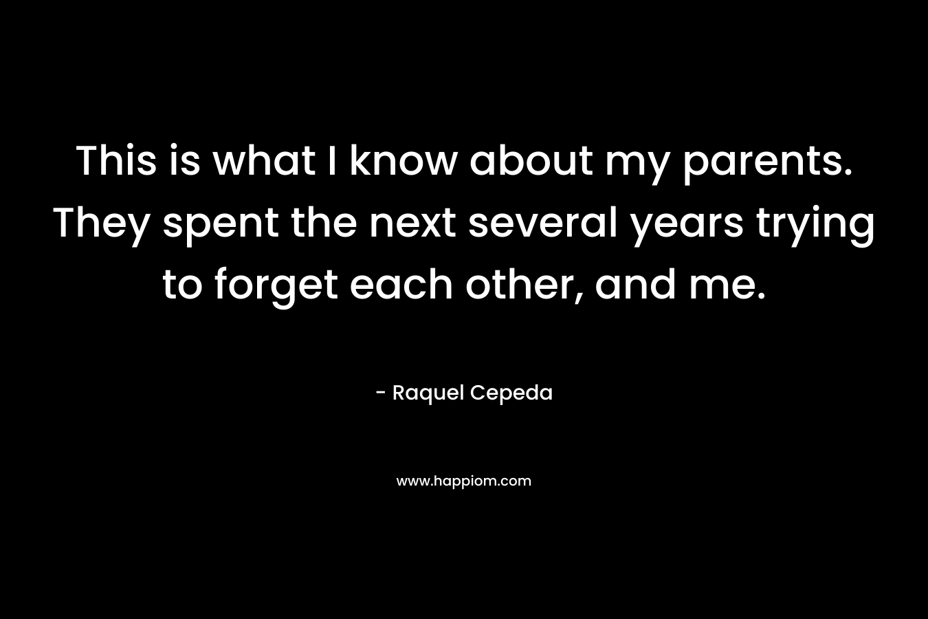 This is what I know about my parents. They spent the next several years trying to forget each other, and me. – Raquel Cepeda