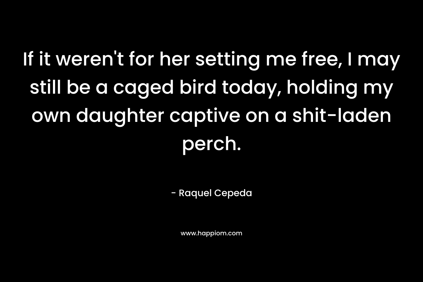 If it weren't for her setting me free, I may still be a caged bird today, holding my own daughter captive on a shit-laden perch.