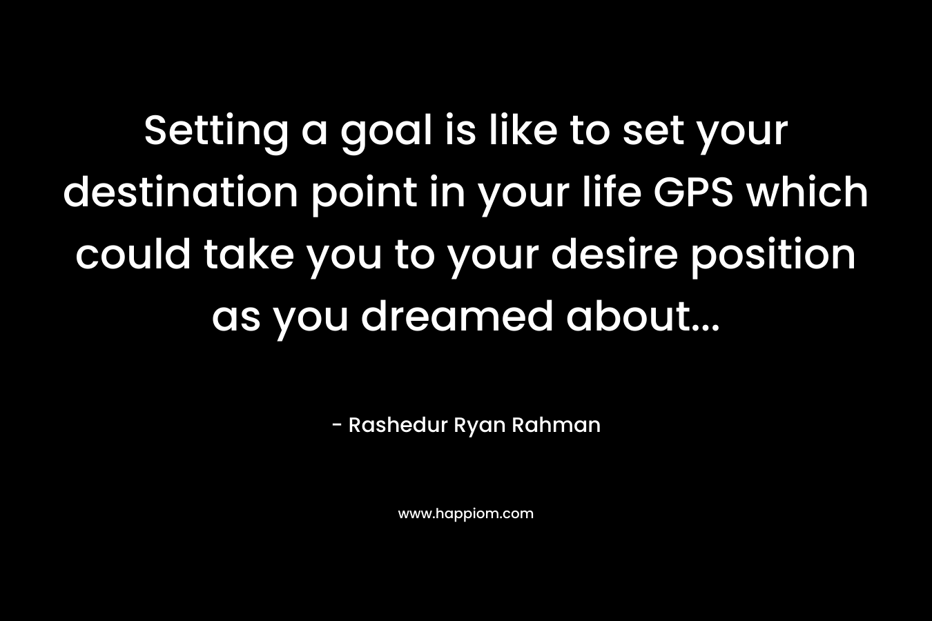 Setting a goal is like to set your destination point in your life GPS which could take you to your desire position as you dreamed about...