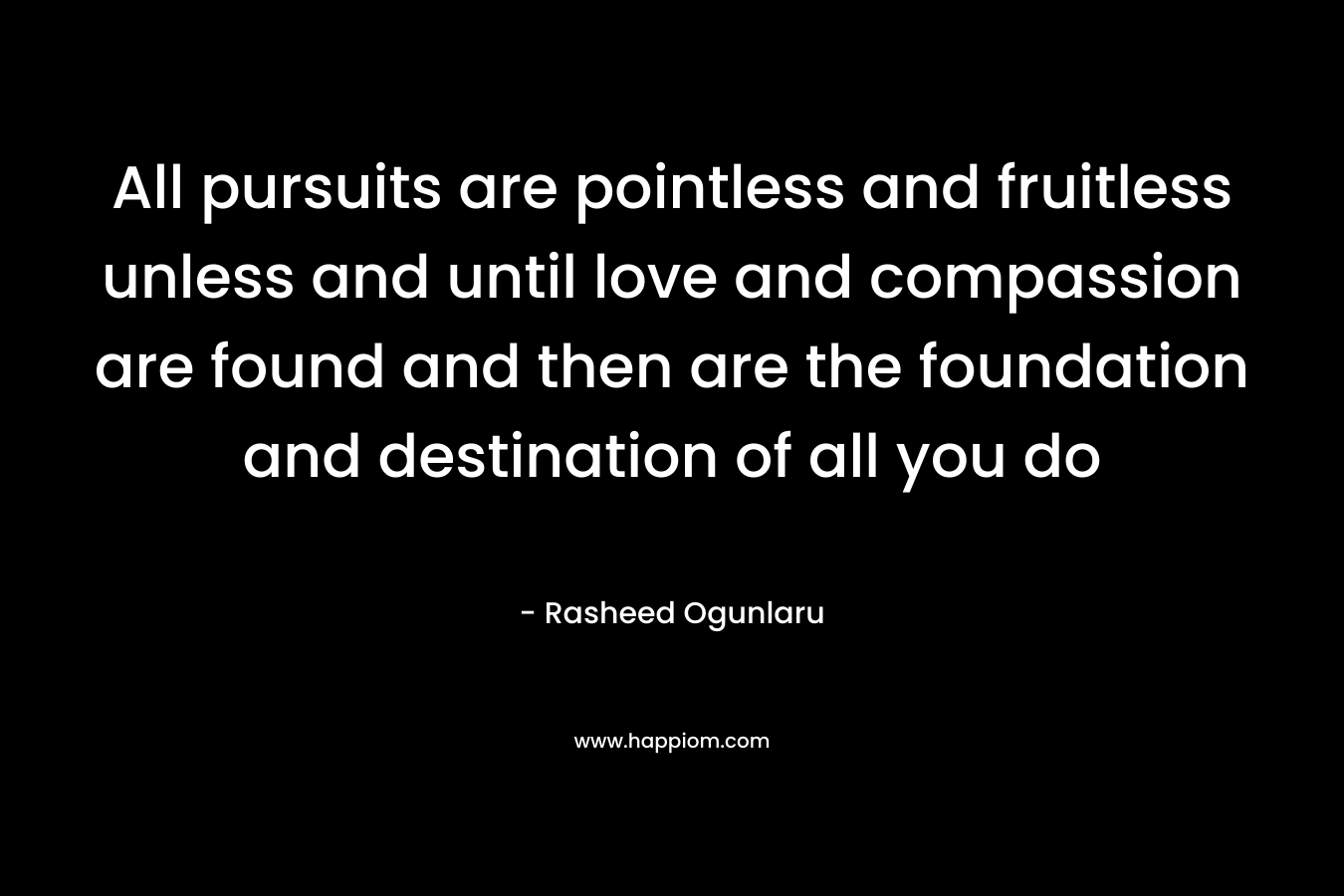 All pursuits are pointless and fruitless unless and until love and compassion are found and then are the foundation and destination of all you do