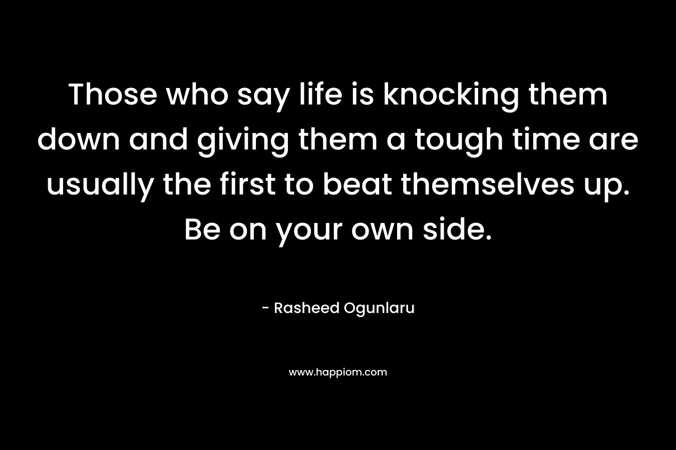 Those who say life is knocking them down and giving them a tough time are usually the first to beat themselves up. Be on your own side. – Rasheed Ogunlaru