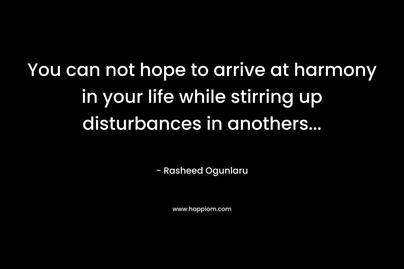 You can not hope to arrive at harmony in your life while stirring up disturbances in anothers...