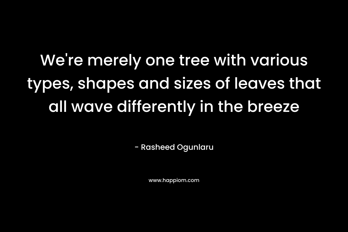 We're merely one tree with various types, shapes and sizes of leaves that all wave differently in the breeze