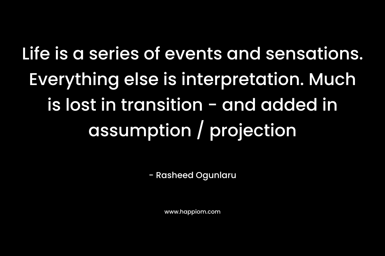 Life is a series of events and sensations. Everything else is interpretation. Much is lost in transition – and added in assumption / projection – Rasheed Ogunlaru