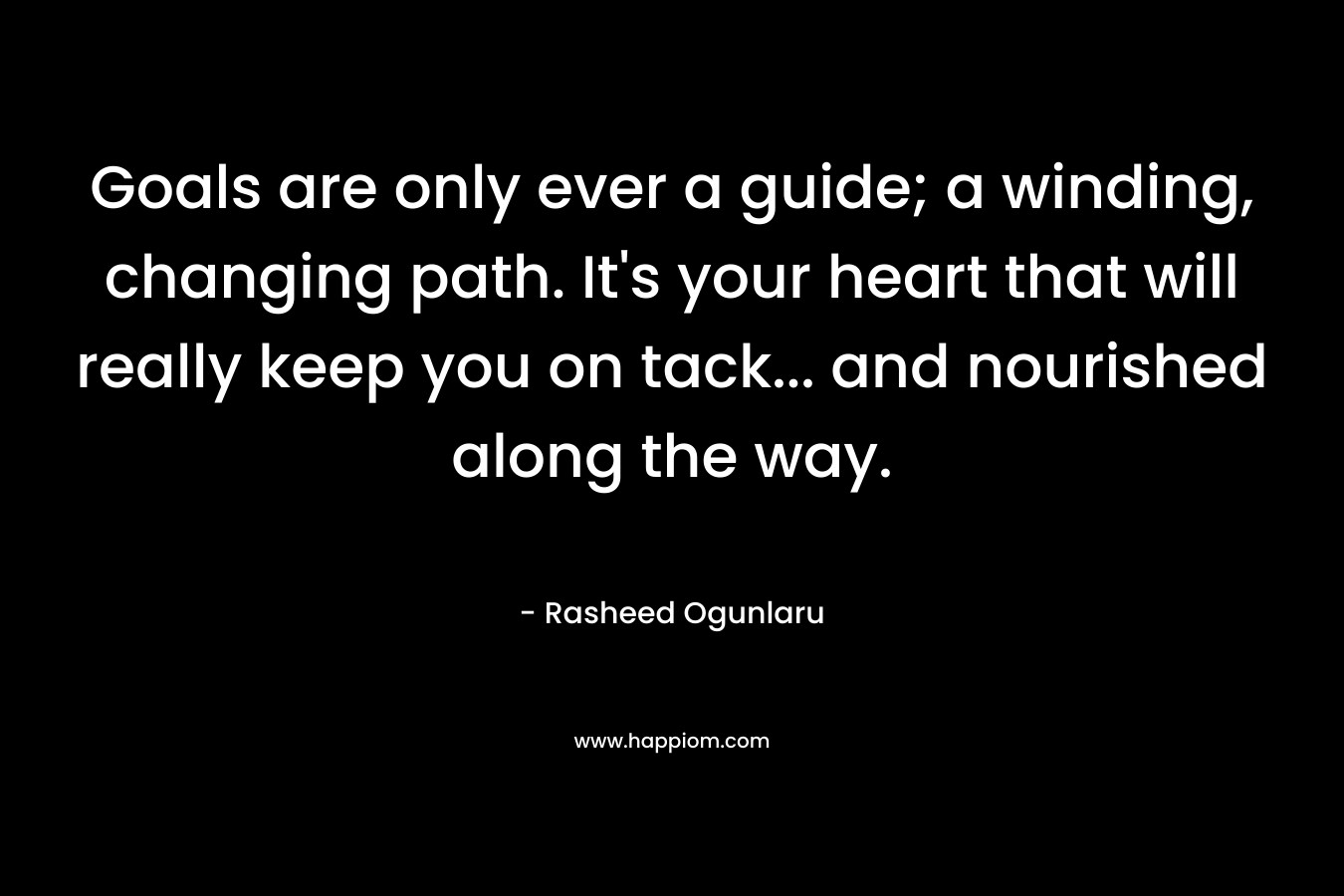 Goals are only ever a guide; a winding, changing path. It’s your heart that will really keep you on tack… and nourished along the way. – Rasheed Ogunlaru