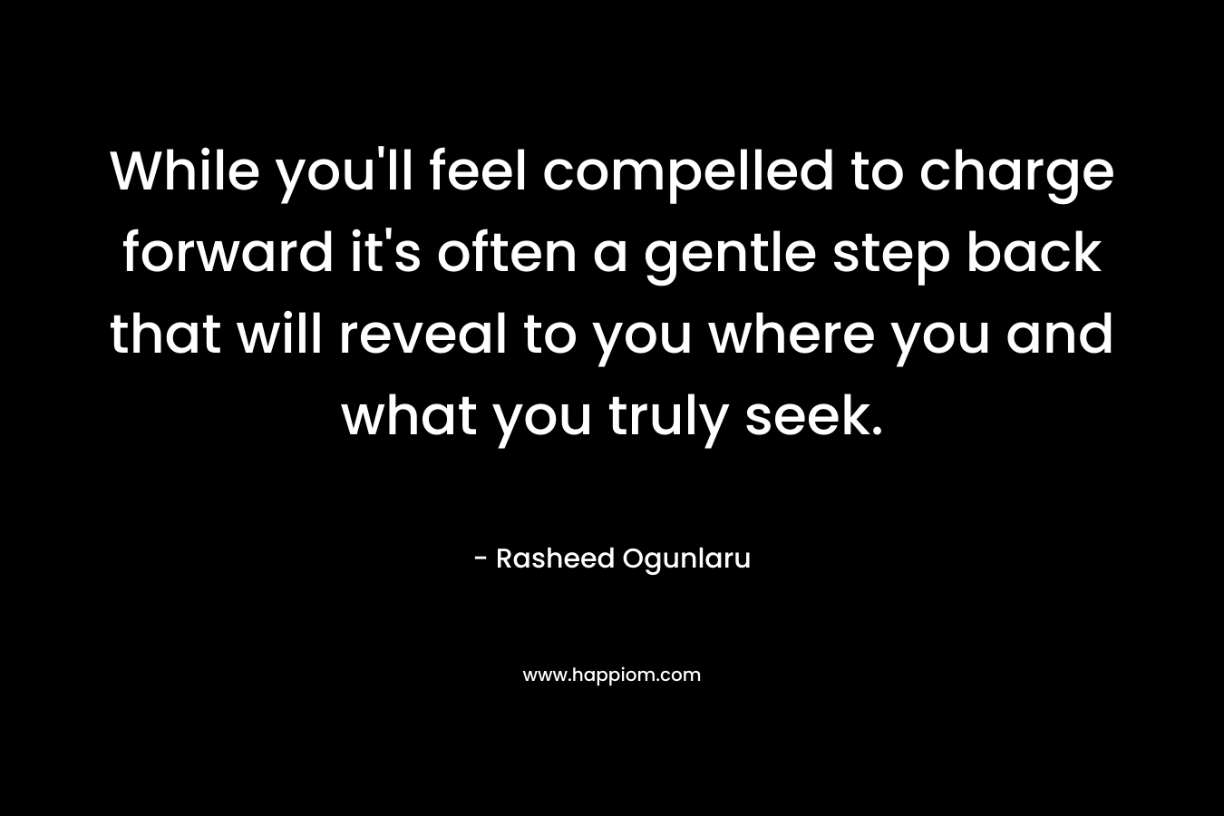While you’ll feel compelled to charge forward it’s often a gentle step back that will reveal to you where you and what you truly seek. – Rasheed Ogunlaru