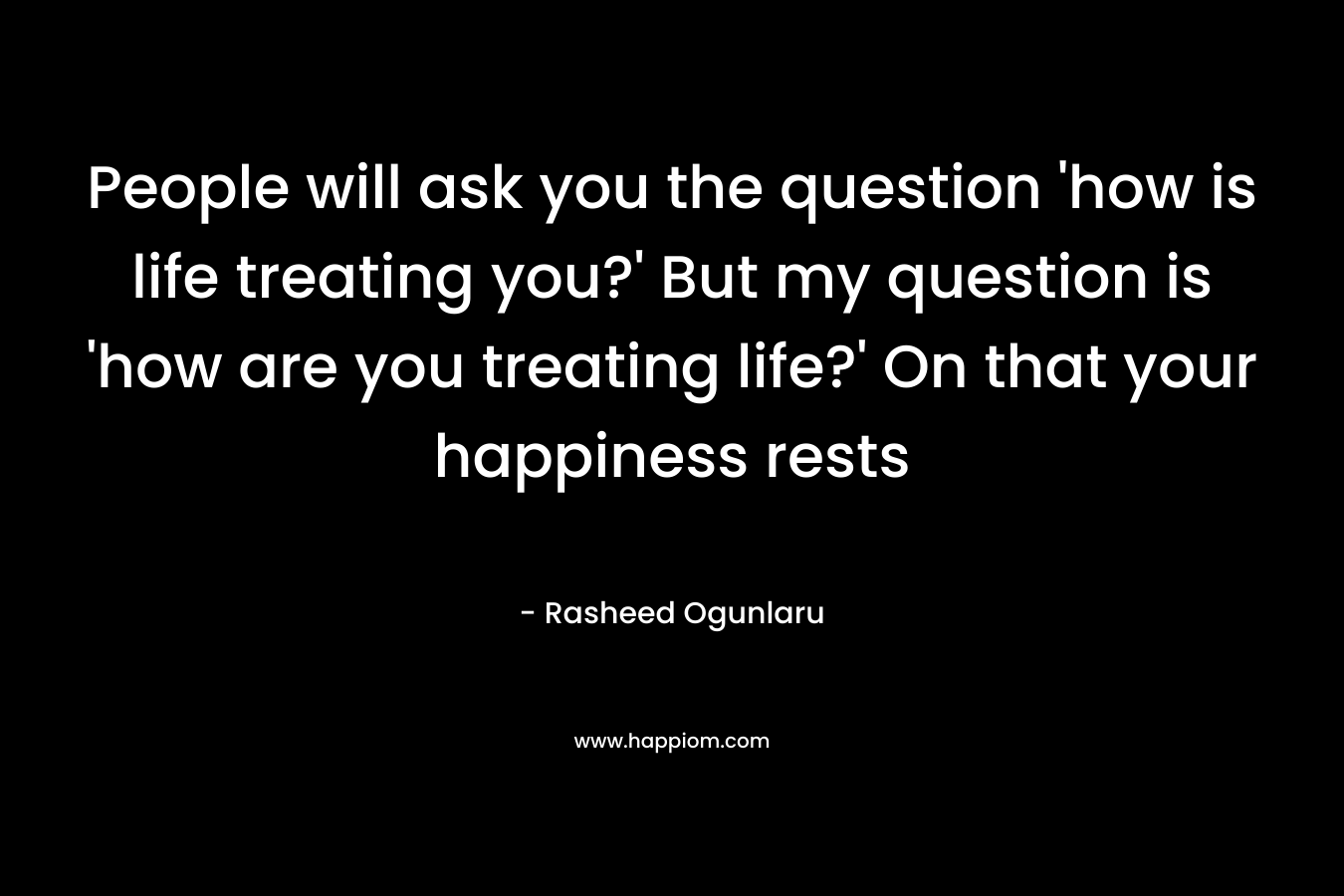 People will ask you the question ‘how is life treating you?’ But my question is ‘how are you treating life?’ On that your happiness rests – Rasheed Ogunlaru