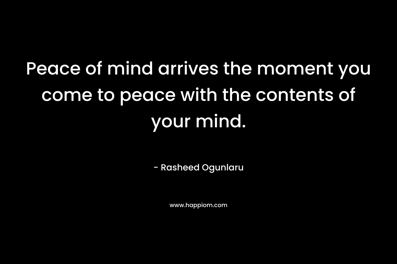 Peace of mind arrives the moment you come to peace with the contents of your mind. – Rasheed Ogunlaru