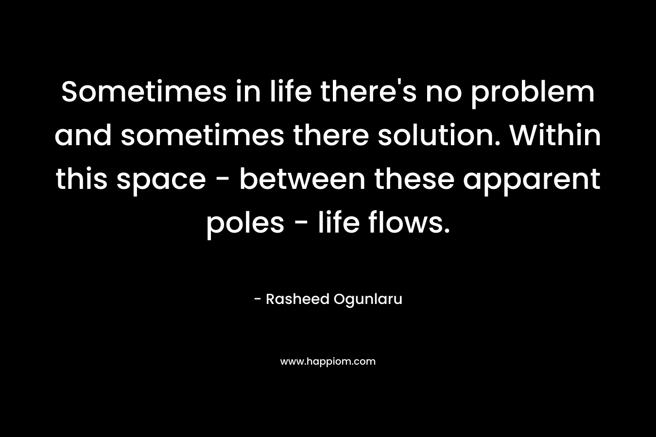 Sometimes in life there’s no problem and sometimes there solution. Within this space – between these apparent poles – life flows. – Rasheed Ogunlaru