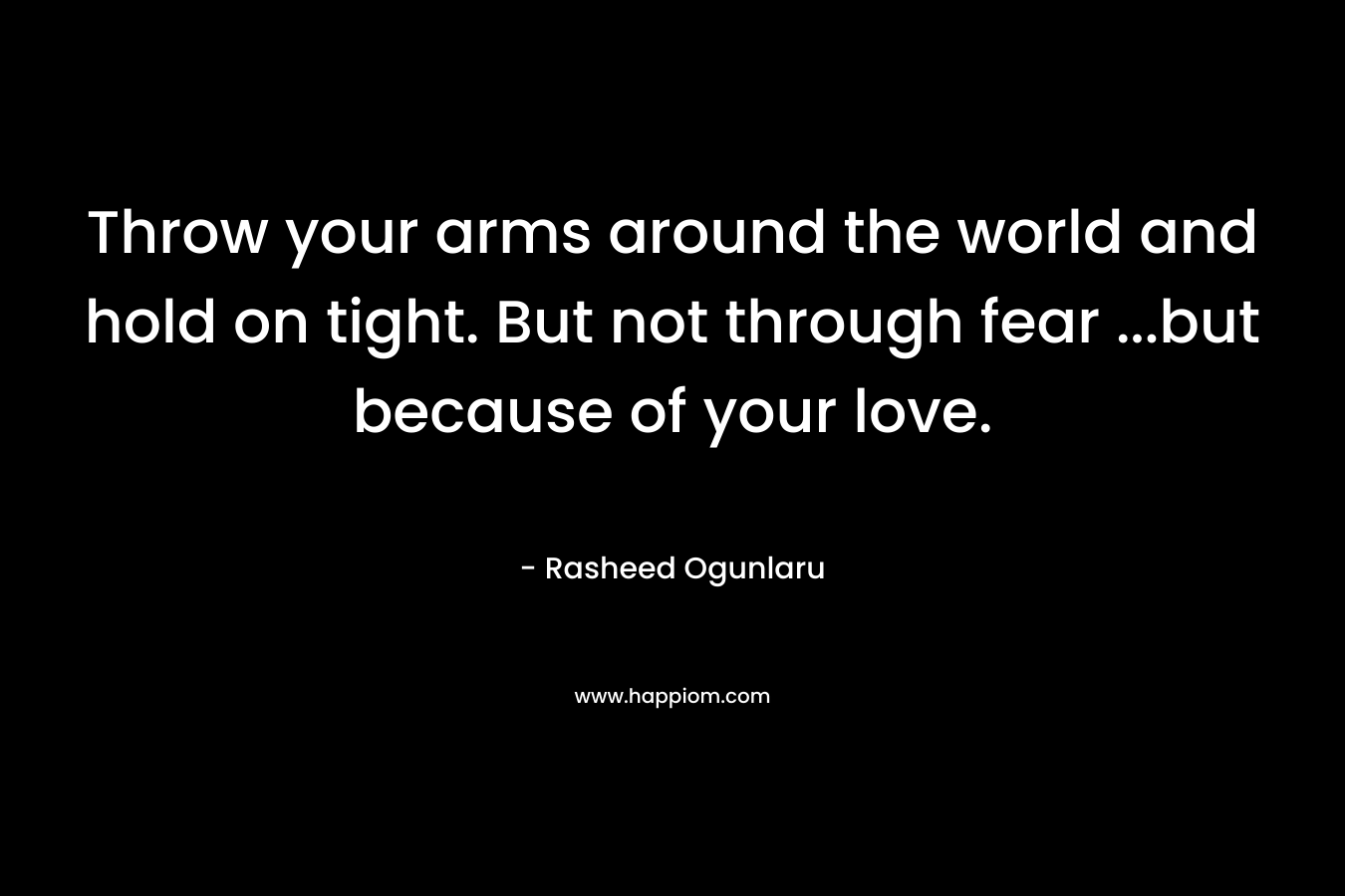Throw your arms around the world and hold on tight. But not through fear ...but because of your love.