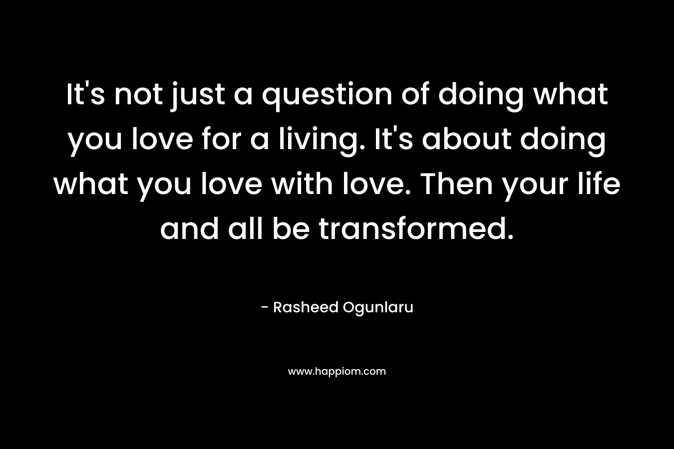 It’s not just a question of doing what you love for a living. It’s about doing what you love with love. Then your life and all be transformed. – Rasheed Ogunlaru