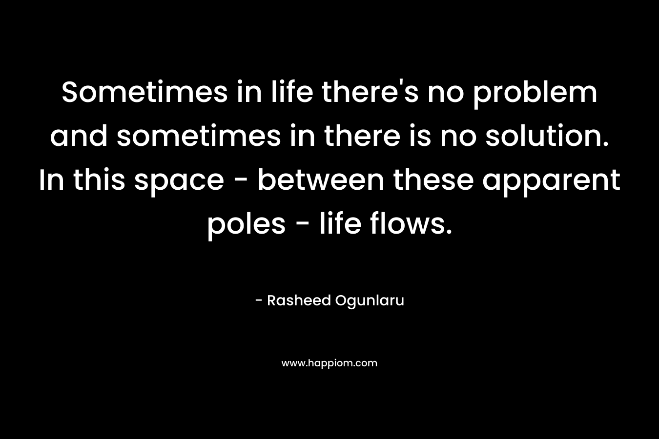 Sometimes in life there’s no problem and sometimes in there is no solution. In this space – between these apparent poles – life flows. – Rasheed Ogunlaru