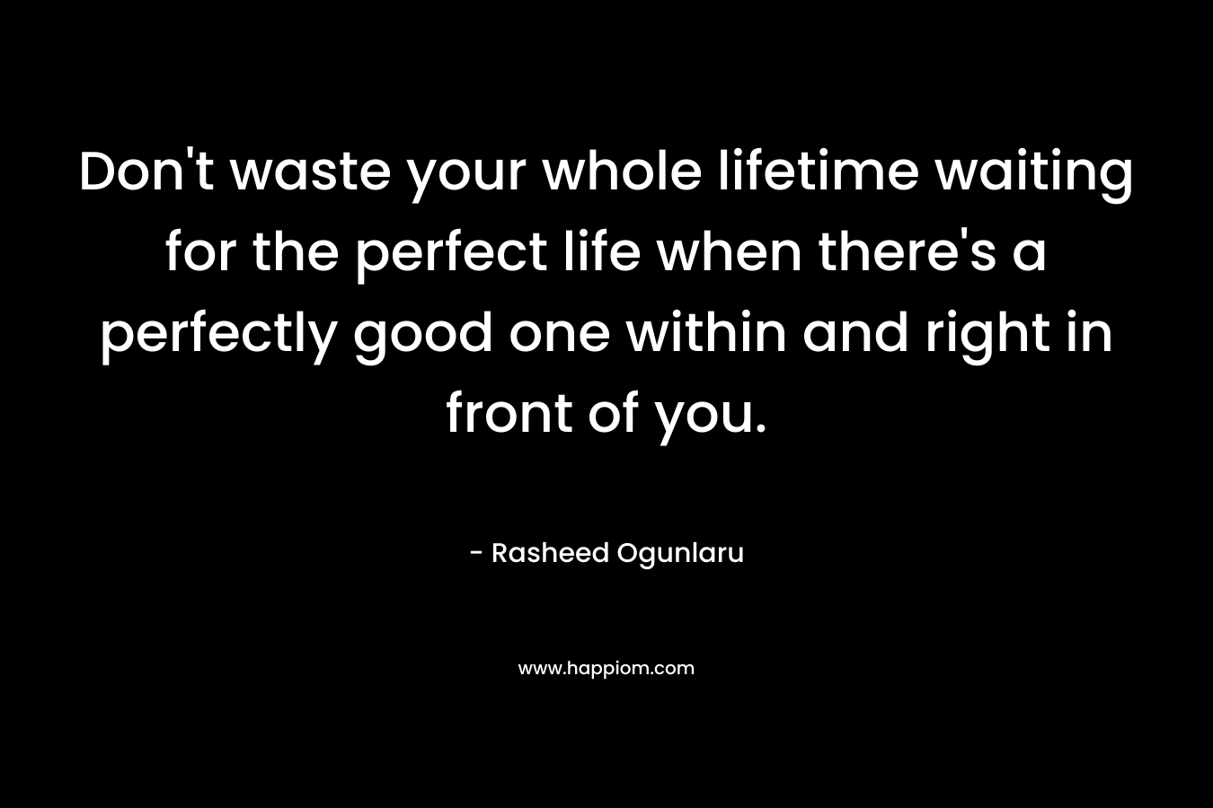 Don't waste your whole lifetime waiting for the perfect life when there's a perfectly good one within and right in front of you.