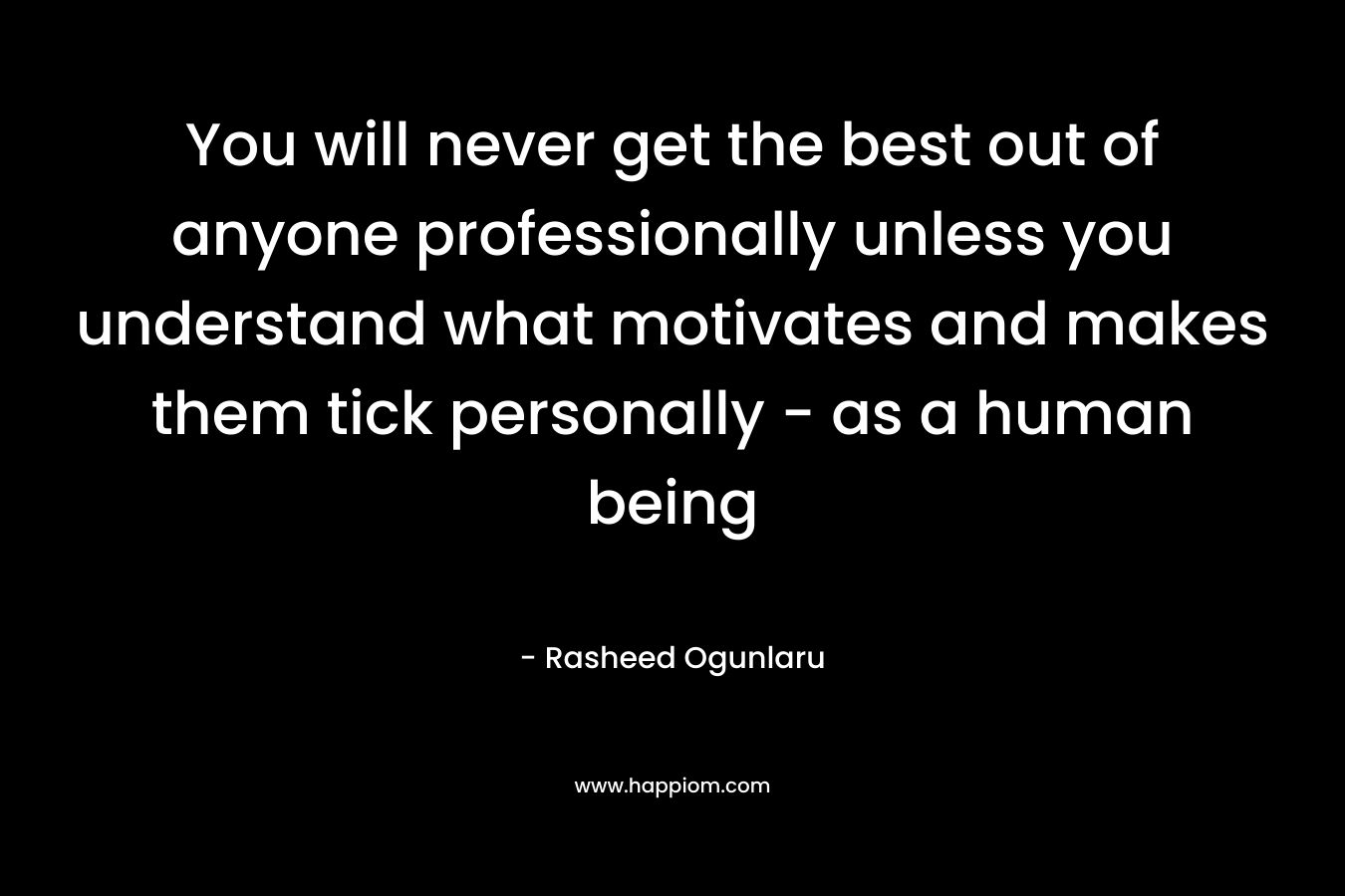 You will never get the best out of anyone professionally unless you understand what motivates and makes them tick personally – as a human being – Rasheed Ogunlaru