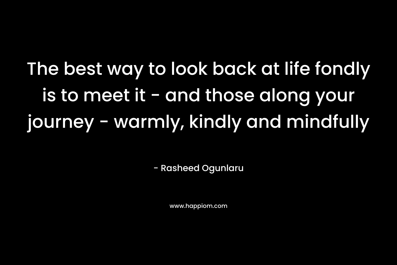 The best way to look back at life fondly is to meet it - and those along your journey - warmly, kindly and mindfully
