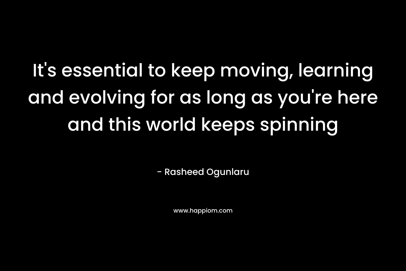 It's essential to keep moving, learning and evolving for as long as you're here and this world keeps spinning