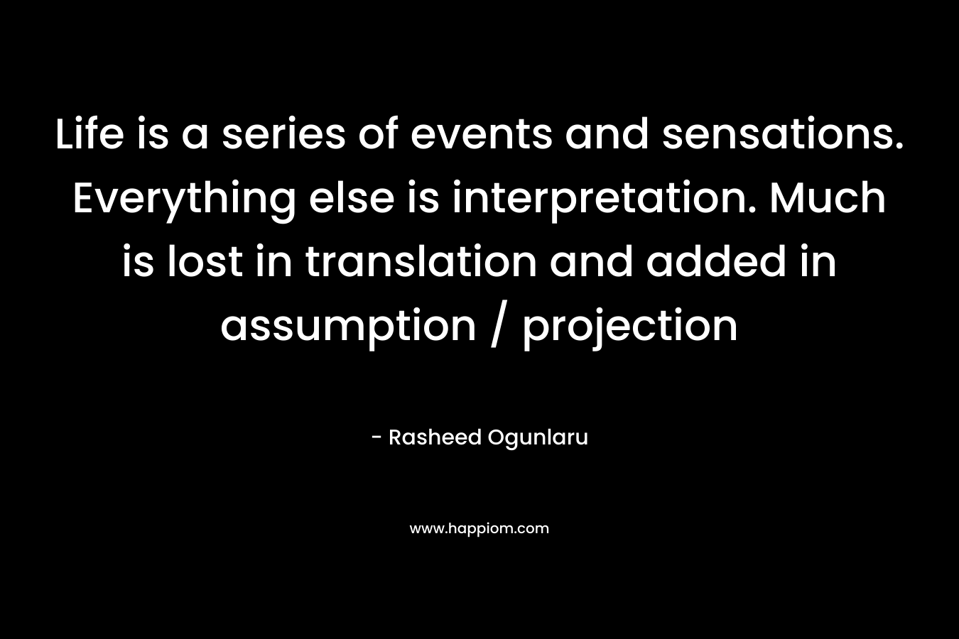 Life is a series of events and sensations. Everything else is interpretation. Much is lost in translation and added in assumption / projection