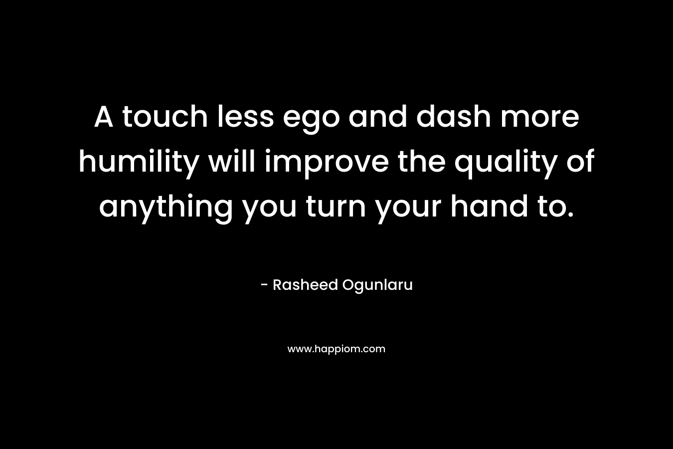 A touch less ego and dash more humility will improve the quality of anything you turn your hand to. – Rasheed Ogunlaru