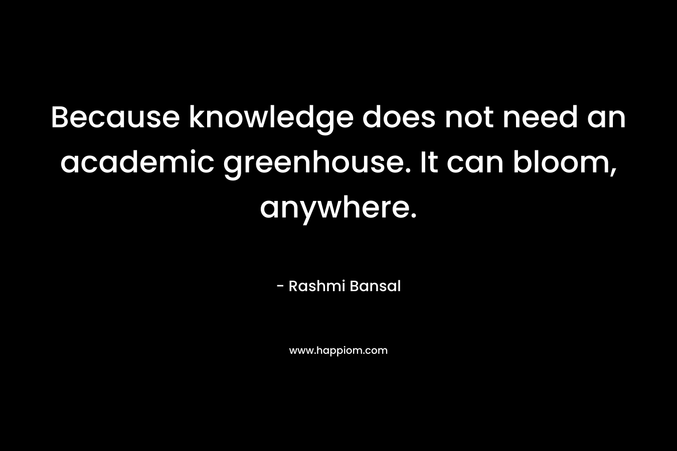 Because knowledge does not need an academic greenhouse. It can bloom, anywhere. – Rashmi Bansal