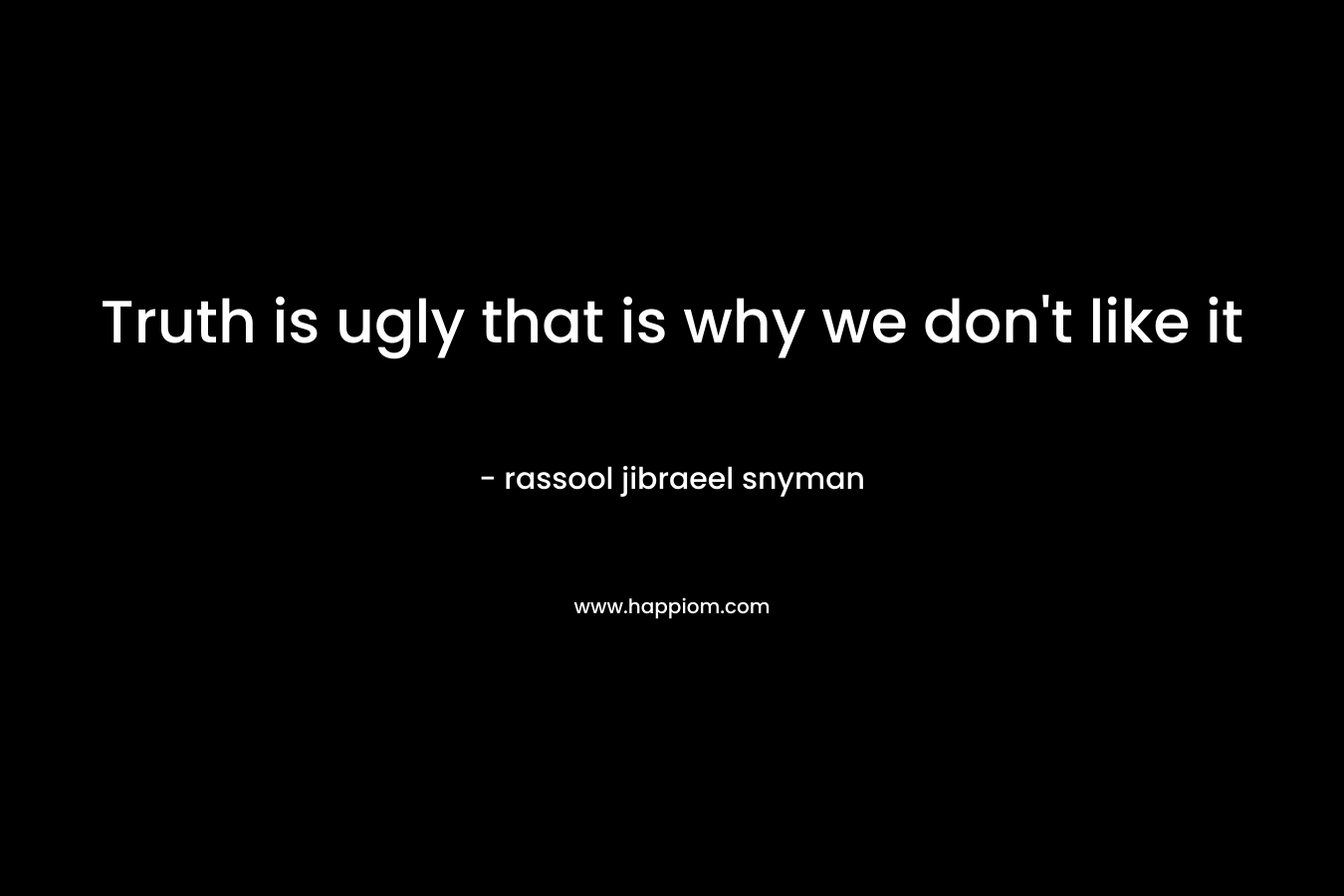 Truth is ugly that is why we don't like it