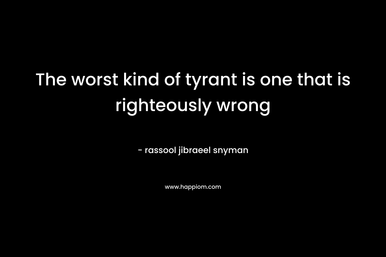 The worst kind of tyrant is one that is righteously wrong
