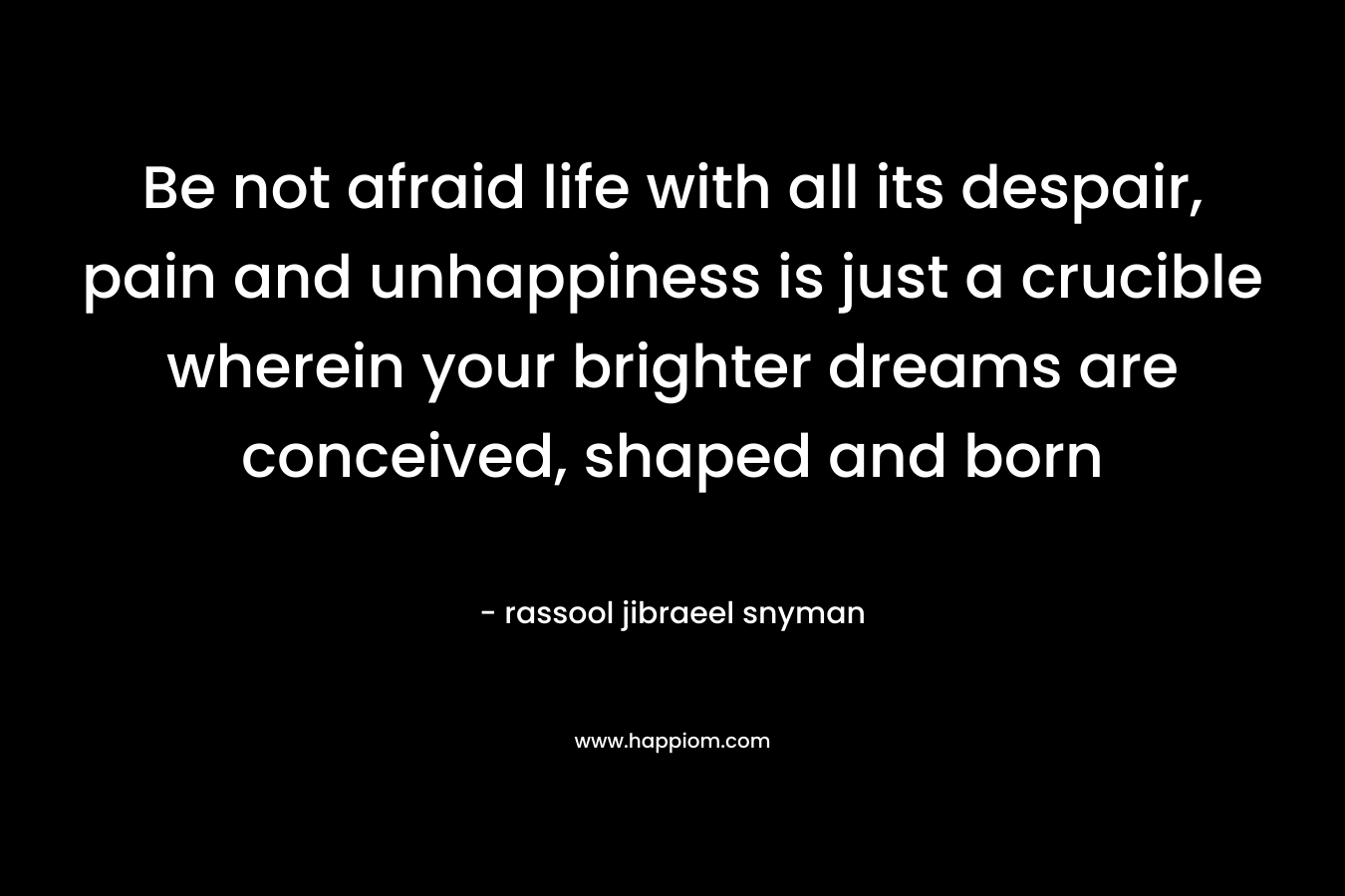 Be not afraid life with all its despair, pain and unhappiness is just a crucible wherein your brighter dreams are conceived, shaped and born – rassool jibraeel snyman