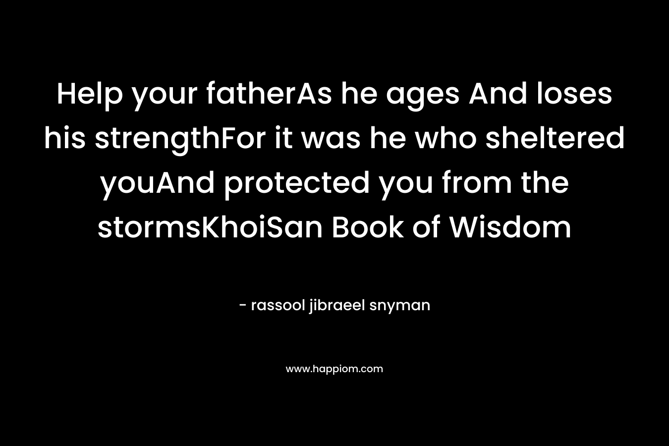 Help your fatherAs he ages And loses his strengthFor it was he who sheltered youAnd protected you from the stormsKhoiSan Book of Wisdom
