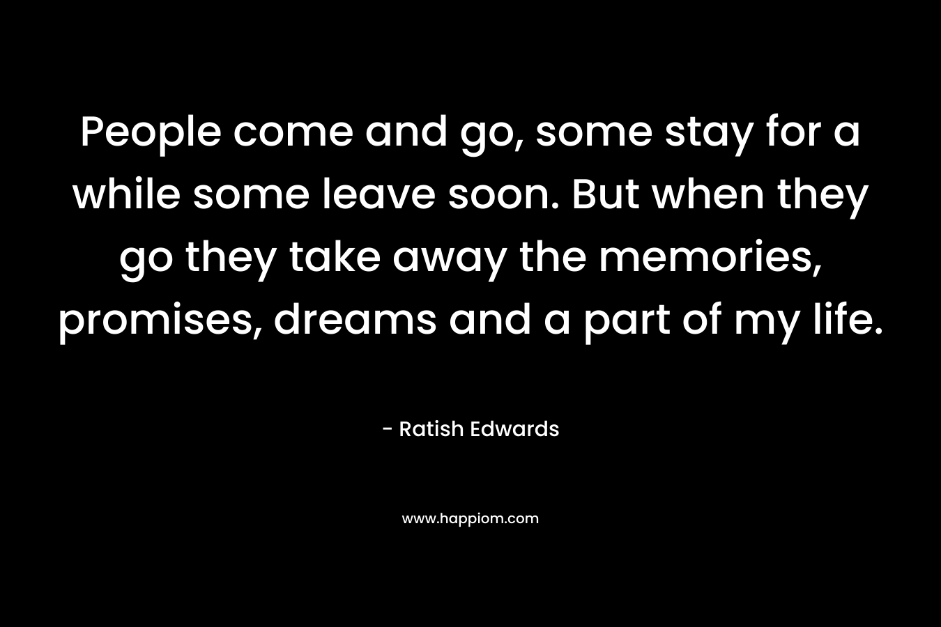 People come and go, some stay for a while some leave soon. But when they go they take away the memories, promises, dreams and a part of my life. – Ratish Edwards