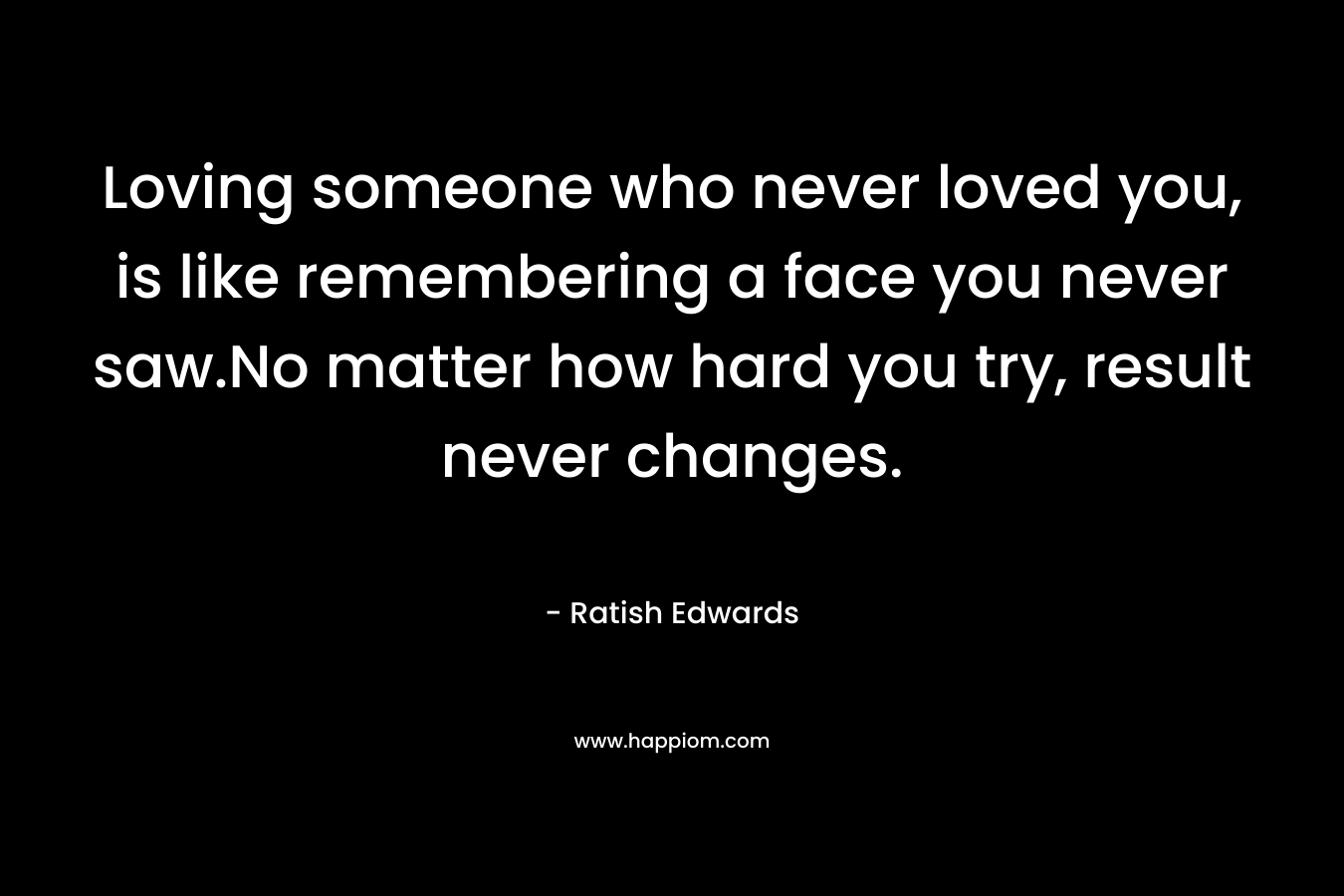 Loving someone who never loved you, is like remembering a face you never saw.No matter how hard you try, result never changes. – Ratish Edwards