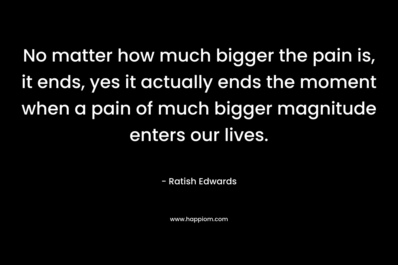 No matter how much bigger the pain is, it ends, yes it actually ends the moment when a pain of much bigger magnitude enters our lives.