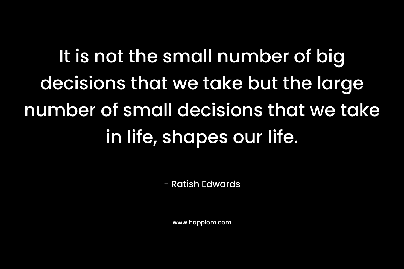 It is not the small number of big decisions that we take but the large number of small decisions that we take in life, shapes our life. – Ratish Edwards
