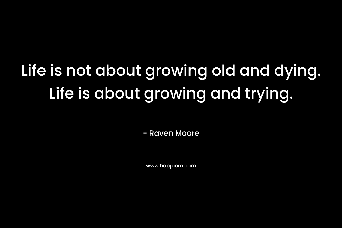 Life is not about growing old and dying. Life is about growing and trying.