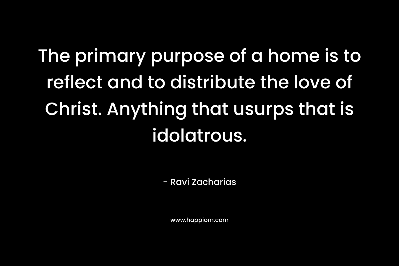 The primary purpose of a home is to reflect and to distribute the love of Christ. Anything that usurps that is idolatrous. – Ravi Zacharias