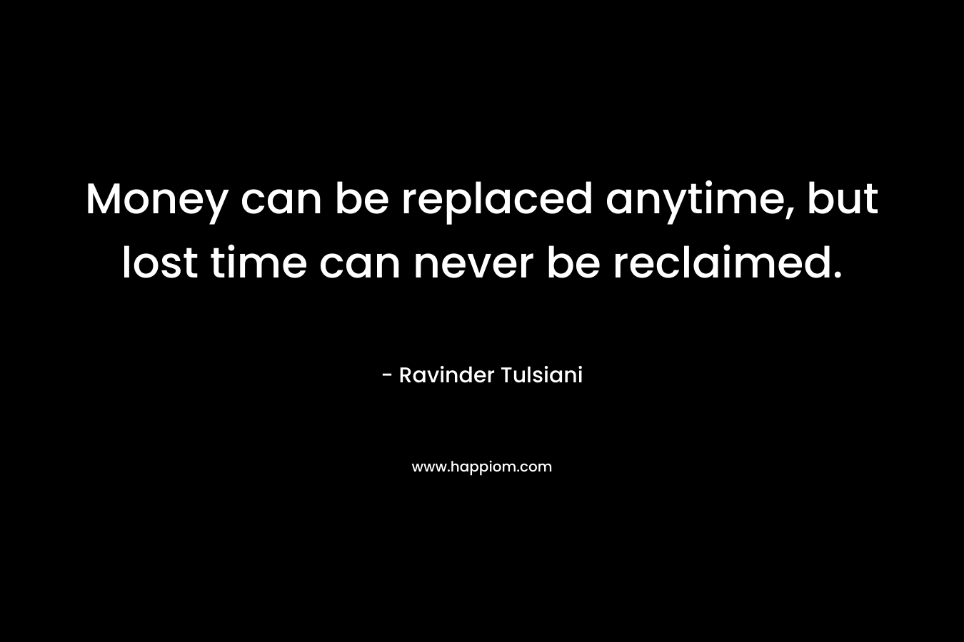 Money can be replaced anytime, but lost time can never be reclaimed. – Ravinder Tulsiani