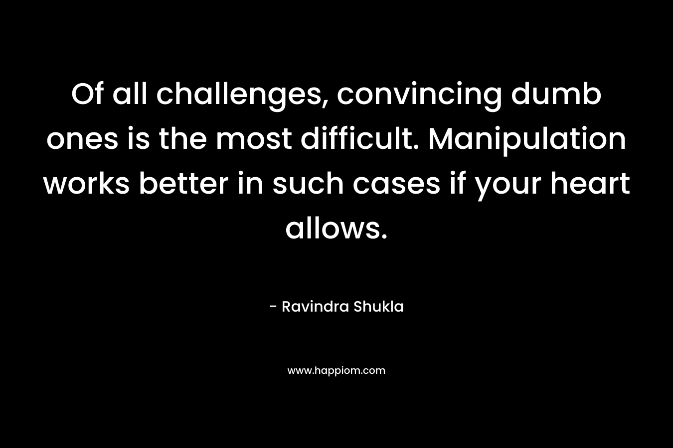 Of all challenges, convincing dumb ones is the most difficult. Manipulation works better in such cases if your heart allows. – Ravindra Shukla