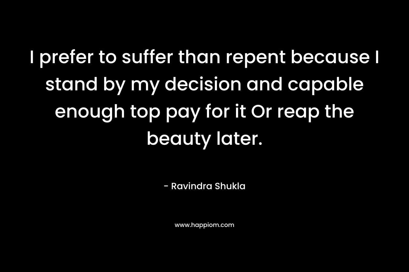 I prefer to suffer than repent because I stand by my decision and capable enough top pay for it Or reap the beauty later.