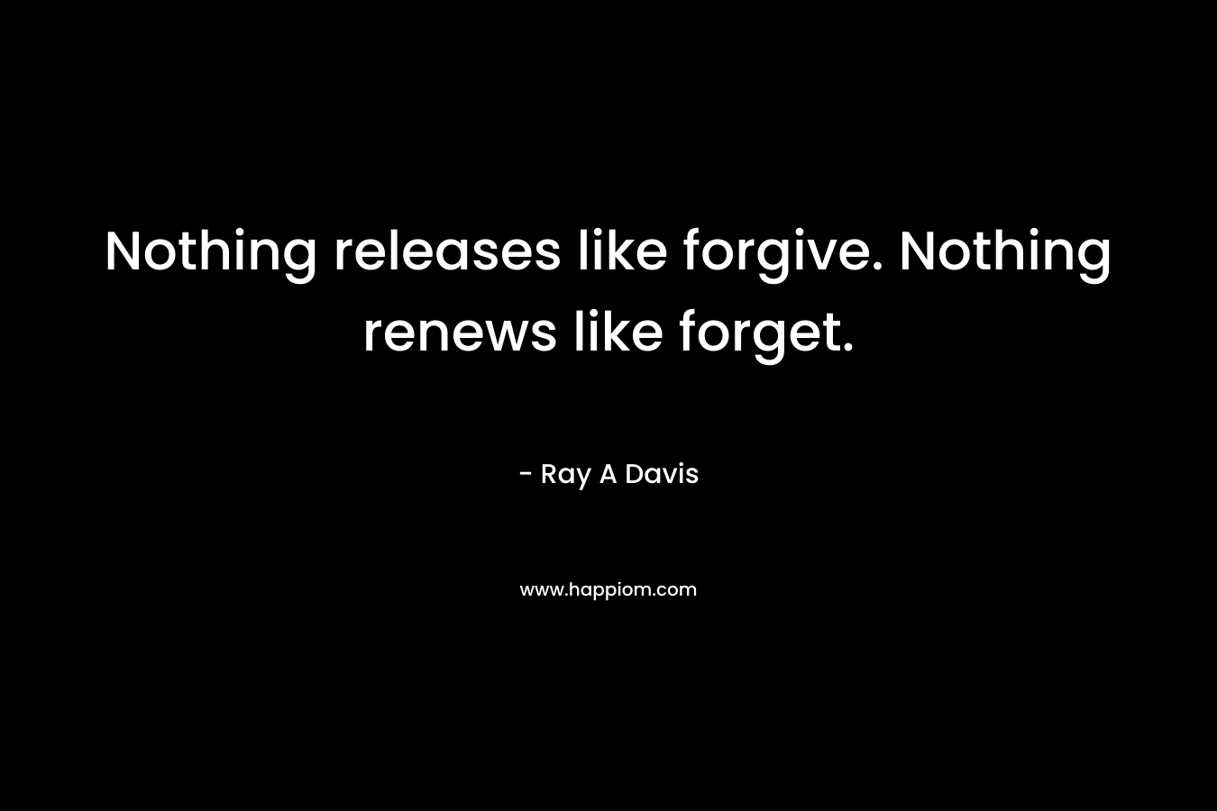 Nothing releases like forgive. Nothing renews like forget. – Ray A Davis