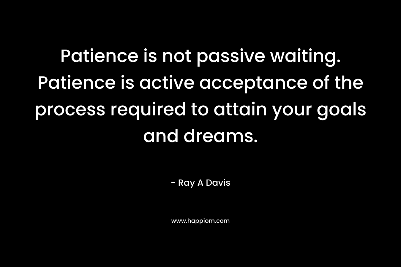 Patience is not passive waiting. Patience is active acceptance of the process required to attain your goals and dreams. – Ray A Davis