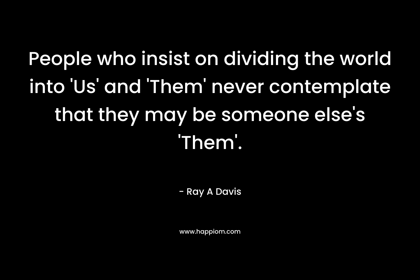 People who insist on dividing the world into ‘Us’ and ‘Them’ never contemplate that they may be someone else’s ‘Them’. – Ray A Davis