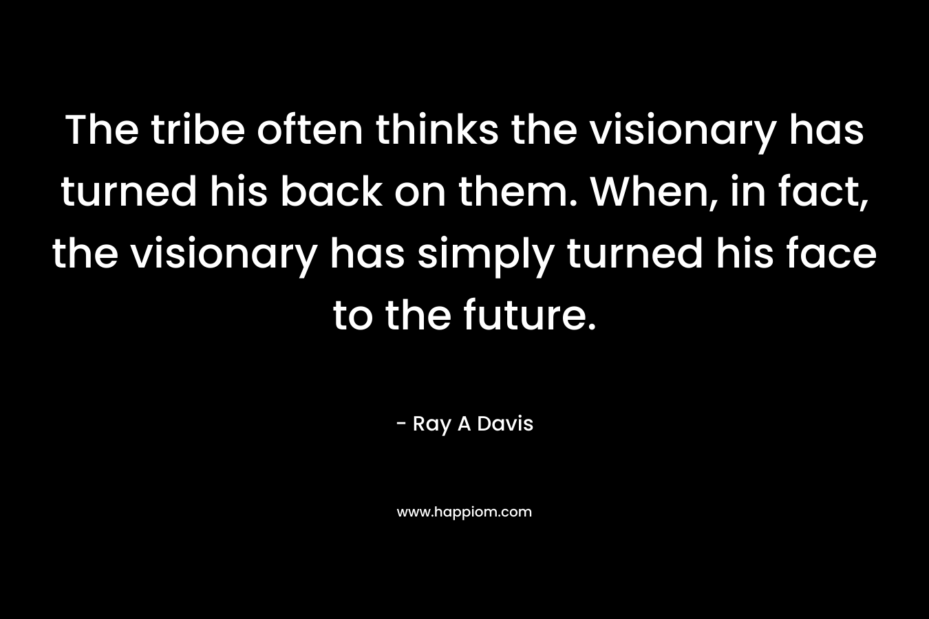 The tribe often thinks the visionary has turned his back on them. When, in fact, the visionary has simply turned his face to the future. – Ray A Davis