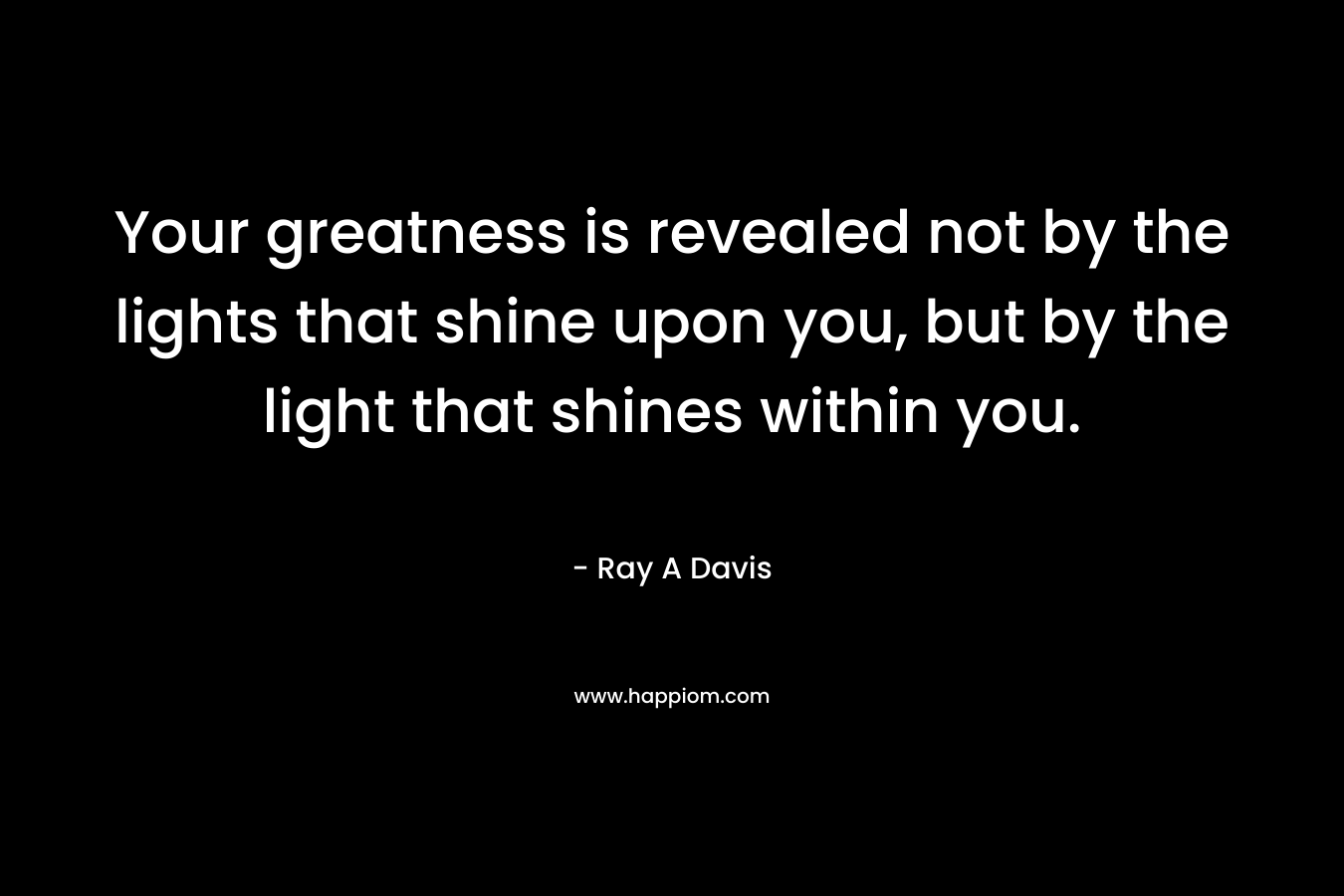 Your greatness is revealed not by the lights that shine upon you, but by the light that shines within you. – Ray A Davis