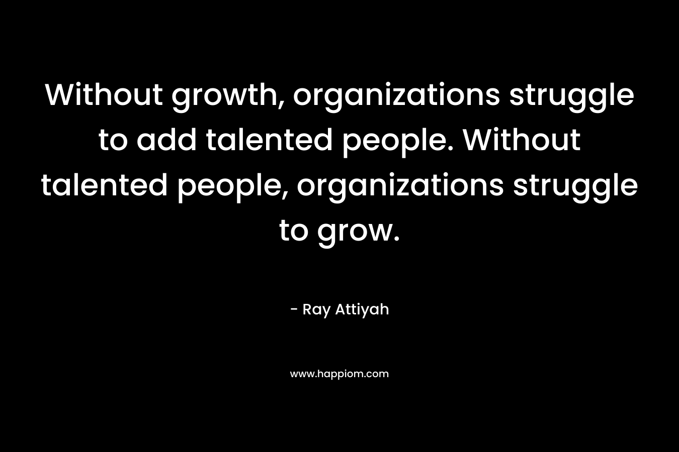 Without growth, organizations struggle to add talented people. Without talented people, organizations struggle to grow. – Ray Attiyah